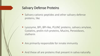 Salivary Defense Proteins
 Salivary cationic peptides and other salivary defense
proteins, like
 Lysozyme, BPI, BPI-like, PLUNC proteins, salivary amylase,
Cystatins, prolin-rich proteins, Mucins, Peroxidases,
statherin
 Are primarily responsible for innate immunity
 And these all are proteins that present in saliva naturally.
 