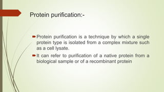 Protein purification:-
Protein purification is a technique by which a single
protein type is isolated from a complex mixture such
as a cell lysate.
It can refer to purification of a native protein from a
biological sample or of a recombinant protein
 