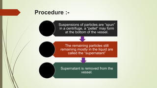 Procedure :-
Suspensions of particles are “spun”
in a centrifuge, a “pellet” may form
at the bottom of the vessel.
The remaining particles still
remaining mostly in the liquid are
called the “supernatant”
Supernatant is removed from the
vessel.
 