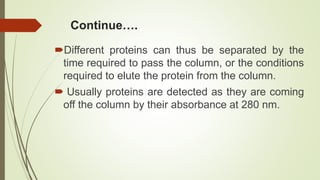 Continue….
Different proteins can thus be separated by the
time required to pass the column, or the conditions
required to elute the protein from the column.
 Usually proteins are detected as they are coming
off the column by their absorbance at 280 nm.
 