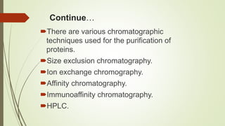 Continue…
There are various chromatographic
techniques used for the purification of
proteins.
Size exclusion chromatography.
Ion exchange chromography.
Affinity chromatography.
Immunoaffinity chromatography.
HPLC.
 