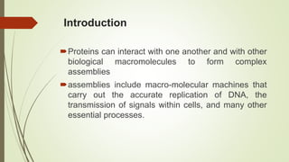 Introduction
Proteins can interact with one another and with other
biological macromolecules to form complex
assemblies
assemblies include macro-molecular machines that
carry out the accurate replication of DNA, the
transmission of signals within cells, and many other
essential processes.
 