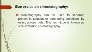 Size exclusion chromatography:-
Chromatography can be used to separate
protein in solution or denaturing conditions by
using porous gels. This technique is known as
size exclusion chromatography.
 