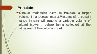 Principle
Smaller molecules have to traverse a larger
volume in a porous matrix.Proteins of a certain
range in size will require a variable volume of
eluant (solvent) before being collected at the
other end of the column of gel.
 