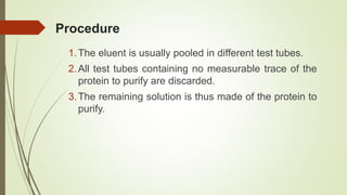 Procedure
1.The eluent is usually pooled in different test tubes.
2.All test tubes containing no measurable trace of the
protein to purify are discarded.
3.The remaining solution is thus made of the protein to
purify.
 