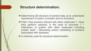 Structure determination:
Determining 3D structure of protein help us to understand
mechanism of action of protein and it’s functions.
That:• How proteins interact with other molecules ? • How
they perform catalysis in the case of enzymes ? •
Interaction of protein with other molecules including
protein itself. • Miscoding and/or misfolding of proteins
associated with diseases.
3 methods used for structure determination.
 