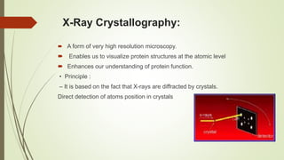 X-Ray Crystallography:
 A form of very high resolution microscopy.
 Enables us to visualize protein structures at the atomic level
 Enhances our understanding of protein function.
• Principle :
– It is based on the fact that X-rays are diffracted by crystals.
Direct detection of atoms position in crystals
 