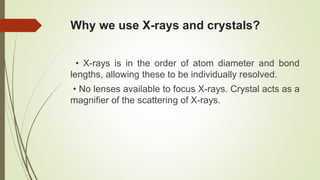 Why we use X-rays and crystals?
• X-rays is in the order of atom diameter and bond
lengths, allowing these to be individually resolved.
• No lenses available to focus X-rays. Crystal acts as a
magnifier of the scattering of X-rays.
 