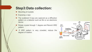 Step3:Data collection:
 Mounting of crystals
 Exposing x rays
 The scattered X-rays are captured as a diffraction
pattern on a detector such as film or an electronic
device
 Rotate crystal through 1 degree and Record XRD
pattern
 If XRD pattern is very crowded, reduce the
degree of rotation.
 