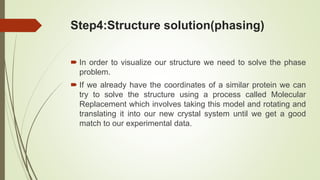 Step4:Structure solution(phasing)
 In order to visualize our structure we need to solve the phase
problem.
 If we already have the coordinates of a similar protein we can
try to solve the structure using a process called Molecular
Replacement which involves taking this model and rotating and
translating it into our new crystal system until we get a good
match to our experimental data.
 