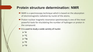 Protein structure determination: NMR
 NMR is a spectroscopy technique which is based on the absorption
of electromagnetic radiation by nuclei of the atoms.
 Proton nuclear magnetic resonance spectroscopy is one of the most
powerful tools for elucidating the number of hydrogen or proton in
the compound.
 It is used to study a wide variety of nuclei:
1H
13C
15N
19F
31P
 