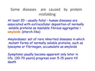 Some diseases are caused by protein
misfolding
At least 20 – usually fatal – human diseases are
associated with extracellular deposition of normally
soluble proteins as insoluble fibrous aggregates =
amyloids (starch-like)
Amyloidoses: set of rare inherited diseases in which
mutant forms of normally soluble proteins, such as
lysozyme or fibrinogen, accumulate as amyloids
Symptoms usually become apparent only later in
life (30-70 years) progress over 5-15 years till
death
 