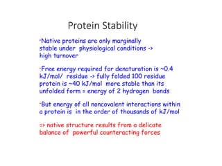 Protein Stability
-Native proteins are only marginally
stable under physiological conditions ->
high turnover
-Free energy required for denaturation is ~0.4
kJ/mol/ residue -> fully folded 100 residue
protein is ~40 kJ/mol more stable than its
unfolded form = energy of 2 hydrogen bonds
-But energy of all noncovalent interactions within
a protein is in the order of thousands of kJ/mol
=> native structure results from a delicate
balance of powerful counteracting forces
 