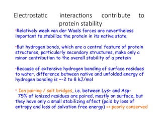 Electrostatic interactions contribute to
protein stability
-Relatively week van der Waals forces are nevertheless
important to stabilize the protein in its native state
-But hydrogen bonds, which are a central feature of protein
structures, particularly secondary structures, make only a
minor contribution to the overall stability of a protein
-Because of extensive hydrogen bonding of surface residues
to water, difference between native and unfolded energy of
hydrogen bonding is ~-2 to 8 kJ/mol
- Ion pairing / salt bridges, i.e. between Lys+ and Asp-
75% of ionized residues are paired, mostly on surface, but
they have only a small stabilizing effect (paid by loss of
entropy and loss of solvation free energy) => poorly conserved
 
