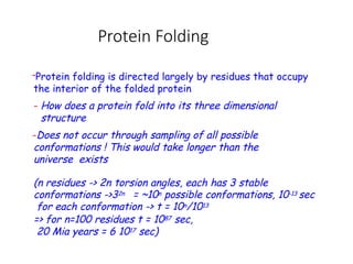 Protein Folding
-Protein folding is directed largely by residues that occupy
the interior of the folded protein
- How does a protein fold into its three dimensional
structure
-Does not occur through sampling of all possible
conformations ! This would take longer than the
universe exists
(n residues -> 2n torsion angles, each has 3 stable
conformations ->32n = ~10n possible conformations, 10-13 sec
for each conformation -> t = 10n/1013
=> for n=100 residues t = 1087 sec,
20 Mia years = 6 1017 sec)
 