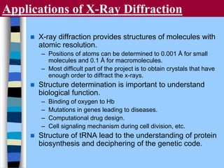 Applications of X-Ray Diffraction
 X-ray diffraction provides structures of molecules with
atomic resolution.
– Positions of atoms can be determined to 0.001 Å for small
molecules and 0.1 Å for macromolecules.
– Most difficult part of the project is to obtain crystals that have
enough order to diffract the x-rays.
 Structure determination is important to understand
biological function.
– Binding of oxygen to Hb
– Mutations in genes leading to diseases.
– Computational drug design.
– Cell signaling mechanism during cell division, etc.
 Structure of tRNA lead to the understanding of protein
biosynthesis and deciphering of the genetic code.
 