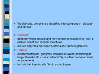  Traditionally, proteins are classiﬁed into two groups – globular
and ﬁbrous
 Globular:
 generally water soluble and may contain a mixture of a-helix, b-
pleated sheet and random structures
 include enzymes, transport proteins and immunoglobulins.
 Fibrous:
 structural proteins, generally insoluble in water, consisting of
long cable-like structures built entirely of either helical or sheet
arrangements
 include hair keratin, silk ﬁbroin and collagen
 
