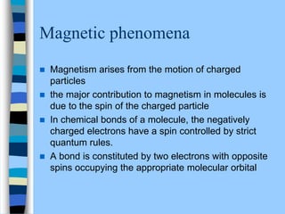 Magnetic phenomena
 Magnetism arises from the motion of charged
particles
 the major contribution to magnetism in molecules is
due to the spin of the charged particle
 In chemical bonds of a molecule, the negatively
charged electrons have a spin controlled by strict
quantum rules.
 A bond is constituted by two electrons with opposite
spins occupying the appropriate molecular orbital
 