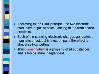  According to the Pauli principle, the two electrons
must have opposite spins, leading to the term paired
electrons.
 Each of the spinning electronic charges generates a
magnetic effect, but in electron pairs the effect is
almost self-cancelling
 This diamagnetism is a property of all substances
and is temperature independent
 