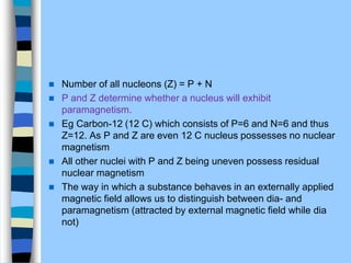  Number of all nucleons (Z) = P + N
 P and Z determine whether a nucleus will exhibit
paramagnetism.
 Eg Carbon-12 (12 C) which consists of P=6 and N=6 and thus
Z=12. As P and Z are even 12 C nucleus possesses no nuclear
magnetism
 All other nuclei with P and Z being uneven possess residual
nuclear magnetism
 The way in which a substance behaves in an externally applied
magnetic ﬁeld allows us to distinguish between dia- and
paramagnetism (attracted by external magnetic field while dia
not)
 