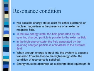 Resonance condition
 two possible energy states exist for either electronic or
nuclear magnetism in the presence of an external
magnetic ﬁeld.
 In the low-energy state, the ﬁeld generated by the
spinning charged particle is parallel to the external ﬁeld.
 in the high-energy state, the ﬁeld generated by the
spinning charged particle is antiparallel to the external
ﬁeld
 When enough energy is input into the system to cause a
transition from the low- to the high-energy state, the
condition of resonance is satisﬁed.
 Energy must be absorbed as a discrete dose (quantum) h
 