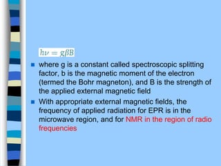  where g is a constant called spectroscopic splitting
factor, b is the magnetic moment of the electron
(termed the Bohr magneton), and B is the strength of
the applied external magnetic ﬁeld
 With appropriate external magnetic ﬁelds, the
frequency of applied radiation for EPR is in the
microwave region, and for NMR in the region of radio
frequencies
 