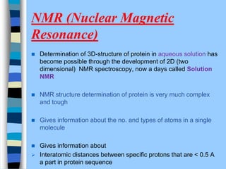 NMR (Nuclear Magnetic
Resonance)
 Determination of 3D-structure of protein in aqueous solution has
become possible through the development of 2D (two
dimensional) NMR spectroscopy, now a days called Solution
NMR
 NMR structure determination of protein is very much complex
and tough
 Gives information about the no. and types of atoms in a single
molecule
 Gives information about
 Interatomic distances between specific protons that are < 0.5 A
a part in protein sequence
 