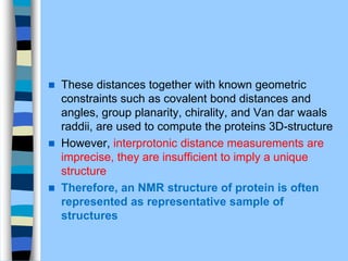  These distances together with known geometric
constraints such as covalent bond distances and
angles, group planarity, chirality, and Van dar waals
raddii, are used to compute the proteins 3D-structure
 However, interprotonic distance measurements are
imprecise, they are insufficient to imply a unique
structure
 Therefore, an NMR structure of protein is often
represented as representative sample of
structures
 