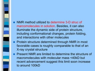  NMR method utilized to determine 3-D struc of
marcomolecules in solution. Besides, it can also
illuminate the dynamic side of protein structure,
including conformational changes, protein folding,
and interactions with other molecules
 Protein structure determined through NMR in most
favorable cases is roughly comparable to that of an
X-ray crystal structure
 Present NMR are limited to determine the structure of
macromolecules with molecular mass <40kD but
recent advancement suggest this limit soon increase
to around 100kD
 