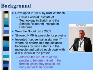 Background
 Developed in 1980 by Kurt Wüthrich
– Swiss Federal Institute of
Technology in Zurich and the
Scripps Research Institute in
California
 Won the Nobel prize 2002
 Showed NMR is possible for proteins
 Invented “sequential assignment”
where he determined the distance
between any two H atoms in the
molecule and paired each peak with
a H nucleus in the protein
– Allowed the structure of the
protein to be determined in the
form in which they exist in the
body rather than crystals
 