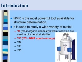 Introduction
 NMR is the most powerful tool available for
structure determination.
 It is used to study a wide variety of nuclei:
– 1H (most organic chemistry) while following are
used in biochemical studies
– 13C (13C - NMR spectroscopy)
– 15N
– 19F
– 31P
 