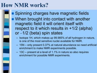 How NMR works?
 Spinning charges have magnetic fields
 When brought into contact with another
magnetic field it will orient itself with
respect to it which results in +1/2 (alpha)
or –1/2 (beta) spin states
– Isotope 1H, which makes up 99.985% of all hydrogen in nature,
is one of the most sensitive nuclei available for NMR.
– 15N – only present 0.37% at natural abundance so need artificial
enrichment to make NMR experiments possible.
– 13C – present at a level of 1.1% in nature so also requires
enrichment for possible NMR experiments.
 