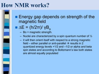 How NMR works?
 Energy gap depends on strength of the
magnetic field
 ∆E = (h/2π)/ γBo
– Bo = magnetic strength.
– Nuclei are characterized by a spin quantum number of ½
– it will then orient itself with respect to a strong magnetic
field – either parallel or anti-parallel  results in 2
quantized energy levels +1/2 and –1/2 or alpha and beta
spin states and according to Boltzmann’s law both states
are almost equally populated
 