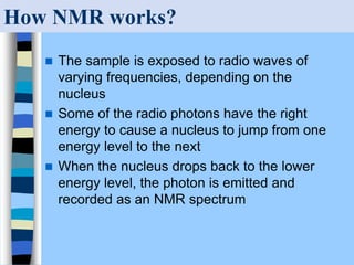 How NMR works?
 The sample is exposed to radio waves of
varying frequencies, depending on the
nucleus
 Some of the radio photons have the right
energy to cause a nucleus to jump from one
energy level to the next
 When the nucleus drops back to the lower
energy level, the photon is emitted and
recorded as an NMR spectrum
 