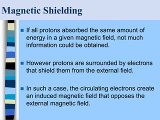 Magnetic Shielding
 If all protons absorbed the same amount of
energy in a given magnetic field, not much
information could be obtained.
 However protons are surrounded by electrons
that shield them from the external field.
 In such a case, the circulating electrons create
an induced magnetic field that opposes the
external magnetic field.
 
