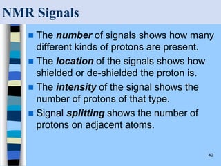 42
NMR Signals
 The number of signals shows how many
different kinds of protons are present.
 The location of the signals shows how
shielded or de-shielded the proton is.
 The intensity of the signal shows the
number of protons of that type.
 Signal splitting shows the number of
protons on adjacent atoms.
 