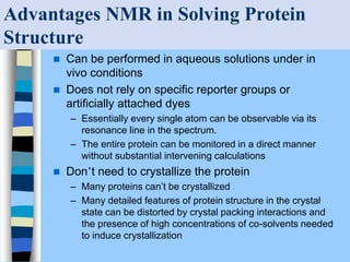 Advantages NMR in Solving Protein
Structure
 Can be performed in aqueous solutions under in
vivo conditions
 Does not rely on specific reporter groups or
artificially attached dyes
– Essentially every single atom can be observable via its
resonance line in the spectrum.
– The entire protein can be monitored in a direct manner
without substantial intervening calculations
 Don’t need to crystallize the protein
– Many proteins can’t be crystallized
– Many detailed features of protein structure in the crystal
state can be distorted by crystal packing interactions and
the presence of high concentrations of co-solvents needed
to induce crystallization
 