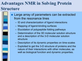 Advantages NMR in Solving Protein
Structure
 Large array of parameters can be extracted
from the resonance lines
– ID and characterization of ligand interactions
– Mapping of ligand-binding surfaces
– Elucidation of polypeptide folding pathways
– Determination of the 3D molecular solution structure
and a description of the 3-D molecular solution
structure
– Description of its dynamic properties on time-scales
– Exploited to get the 3-D structure of proteins and the
nature of their interactions with other molecules, as
well as biological function and dynamic properties.
 