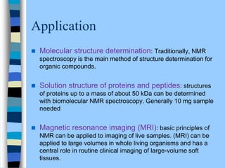 Application
 Molecular structure determination: Traditionally, NMR
spectroscopy is the main method of structure determination for
organic compounds.
 Solution structure of proteins and peptides: structures
of proteins up to a mass of about 50 kDa can be determined
with biomolecular NMR spectroscopy. Generally 10 mg sample
needed
 Magnetic resonance imaging (MRI): basic principles of
NMR can be applied to imaging of live samples. (MRI) can be
applied to large volumes in whole living organisms and has a
central role in routine clinical imaging of large-volume soft
tissues.
 
