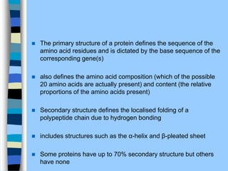  The primary structure of a protein deﬁnes the sequence of the
amino acid residues and is dictated by the base sequence of the
corresponding gene(s)
 also deﬁnes the amino acid composition (which of the possible
20 amino acids are actually present) and content (the relative
proportions of the amino acids present)
 Secondary structure deﬁnes the localised folding of a
polypeptide chain due to hydrogen bonding
 includes structures such as the α-helix and β-pleated sheet
 Some proteins have up to 70% secondary structure but others
have none
 