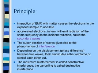 Principle
 interaction of EMR with matter causes the electrons in the
exposed sample to oscillate
 accelerated electrons, in turn, will emit radiation of the
same frequency as the incident radiation, called the
secondary waves
 The super-position of waves gives rise to the
phenomenon of interference
 Depending on the displacement (phase difference)
between two waves, their amplitudes either reinforce or
cancel each other out.
 The maximum reinforcement is called constructive
interference, the cancelling is called destructive
interference.
 