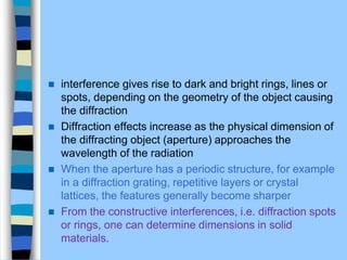  interference gives rise to dark and bright rings, lines or
spots, depending on the geometry of the object causing
the diffraction
 Diffraction effects increase as the physical dimension of
the diffracting object (aperture) approaches the
wavelength of the radiation
 When the aperture has a periodic structure, for example
in a diffraction grating, repetitive layers or crystal
lattices, the features generally become sharper
 From the constructive interferences, i.e. diffraction spots
or rings, one can determine dimensions in solid
materials.
 
