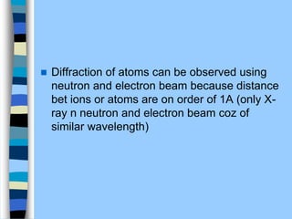  Diffraction of atoms can be observed using
neutron and electron beam because distance
bet ions or atoms are on order of 1A (only X-
ray n neutron and electron beam coz of
similar wavelength)
 