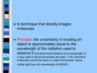  Is technique that directly images
molecules
 Principle: the uncertainty in locating an
object is approximately equal to the
wavelength of the radiation used to
observe it (covalent bond distance and wavelength of
x-rays used in structural studies are both -1.5A; individual
molecules cannot be seen in a light microscope becoz
visible light has min wavelength of 4000A)
 