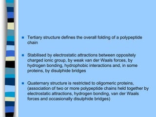  Tertiary structure deﬁnes the overall folding of a polypeptide
chain
 Stabilised by electrostatic attractions between oppositely
charged ionic group, by weak van der Waals forces, by
hydrogen bonding, hydrophobic interactions and, in some
proteins, by disulphide bridges
 Quaternary structure is restricted to oligomeric proteins,
(association of two or more polypeptide chains held together by
electrostatic attractions, hydrogen bonding, van der Waals
forces and occasionally disulphide bridges)
 