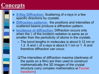 Concepts
 X-Ray Diffraction: Scattering of x-rays in a few
specific directions by crystals.
 Diffraction patterns: the positions and intensities of
scattered beams produce a diffraction pattern.
 Incidence of diffraction: Diffraction occurs only
when the l of the incident radiation is same as or
smaller than the periodicity of atoms in the crystals.
– The bond lengths in molecules is about 0.12 nm or
1.2 Å and l of x-rays is about 0.1 nm or 1 Å and
therefore diffraction can occur.
The intensities of diffraction maxima (darkness of
the spots on a film) are then used to construct
mathematically the 3D images of the crystal
structure (very complex mathematics ie Fourier
transform)
 