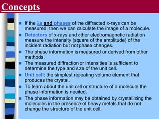 Concepts
 If the ls and phases of the diffracted x-rays can be
measured, then we can calculate the image of a molecule.
 Detectors of x-rays and other electromagnetic radiation
measure the intensity (square of the amplitude) of the
incident radiation but not phase changes.
 The phase information is measured or derived from other
methods.
 The measured diffraction or intensities is sufficient to
determine the type and size of the unit cell.
 Unit cell: the simplest repeating volume element that
produces the crystal.
 To learn about the unit cell or structure of a molecule the
phase information is needed.
 The phase information may be obtained by crystallizing the
molecules in the presence of heavy metals that do not
change the structure of the unit cell.
 