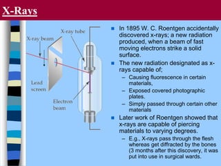 X-Rays
 In 1895 W. C. Roentgen accidentally
discovered x-rays; a new radiation
produced, when a beam of fast
moving electrons strike a solid
surface.
 The new radiation designated as x-
rays capable of;
– Causing fluorescence in certain
materials,
– Exposed covered photographic
plates.
– Simply passed through certain other
materials
 Later work of Roentgen showed that
x-rays are capable of piercing
materials to varying degrees.
– E.g., X-rays pass through the flesh
whereas get diffracted by the bones
(3 months after this discovery, it was
put into use in surgical wards.
 