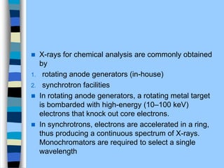  X-rays for chemical analysis are commonly obtained
by
1. rotating anode generators (in-house)
2. synchrotron facilities
 In rotating anode generators, a rotating metal target
is bombarded with high-energy (10–100 keV)
electrons that knock out core electrons.
 In synchrotrons, electrons are accelerated in a ring,
thus producing a continuous spectrum of X-rays.
Monochromators are required to select a single
wavelength
 