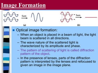 Image Formation
 Optical image formation:
– When an object is placed in a beam of light, the light
beam is scattered in all directions.
– The wave nature of the scattered light is
characterized by its amplitude and phase.
– The pattern of scattering of light is called diffraction
pattern of the object.
– In the presence of lenses, parts of the diffraction
pattern is interpreted by the lenses and refocused to
given an image in the image plane.
 